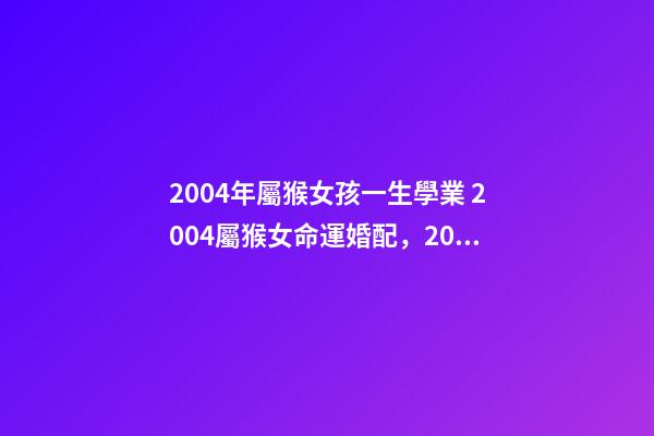 2004年屬猴女孩一生學業 2004屬猴女命運婚配，2004年屬猴的幾月出生最好命運如何-第1張-觀點-玄機派